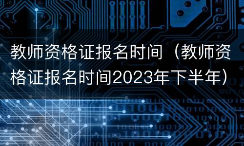 教师资格证报名时间（教师资格证报名时间2023年下半年）