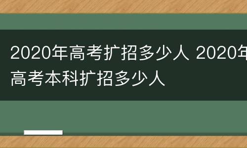 2020年高考扩招多少人 2020年高考本科扩招多少人
