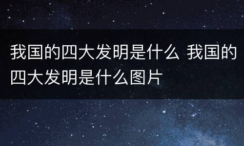 我国的四大发明是什么 我国的四大发明是什么图片