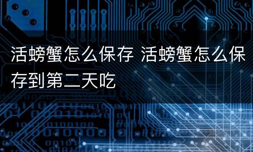 活螃蟹怎么保存 活螃蟹怎么保存到第二天吃