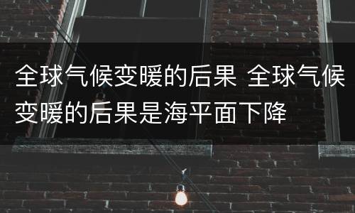 全球气候变暖的后果 全球气候变暖的后果是海平面下降