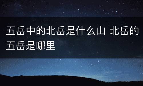 五岳中的北岳是什么山 北岳的五岳是哪里