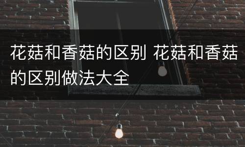 花菇和香菇的区别 花菇和香菇的区别做法大全