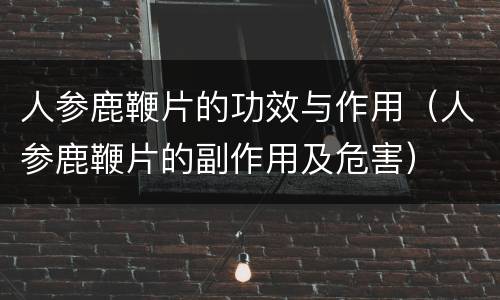 人参鹿鞭片的功效与作用（人参鹿鞭片的副作用及危害）