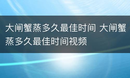 大闸蟹蒸多久最佳时间 大闸蟹蒸多久最佳时间视频
