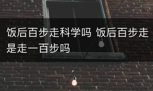 饭后百步走科学吗 饭后百步走是走一百步吗