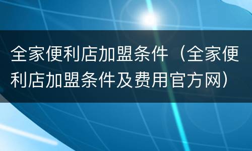 全家便利店加盟条件（全家便利店加盟条件及费用官方网）