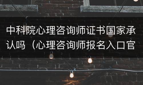 中科院心理咨询师证书国家承认吗（心理咨询师报名入口官网2024）