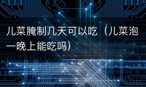 儿菜腌制几天可以吃（儿菜泡一晚上能吃吗）