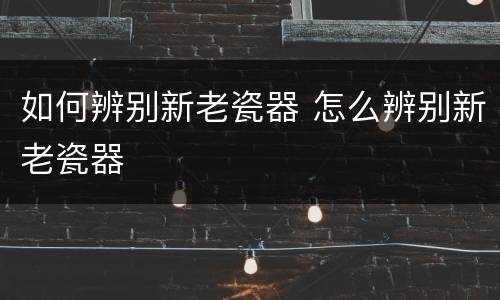 如何辨别新老瓷器 怎么辨别新老瓷器