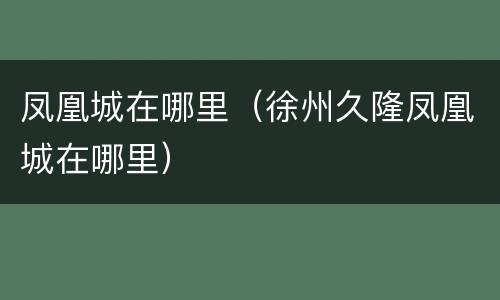凤凰城在哪里（徐州久隆凤凰城在哪里）