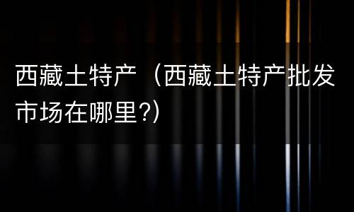 西藏土特产（西藏土特产批发市场在哪里?）