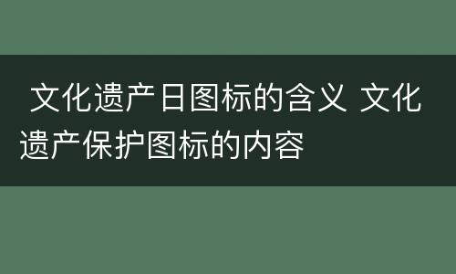  文化遗产日图标的含义 文化遗产保护图标的内容