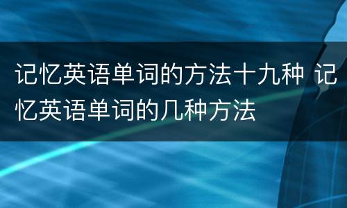 记忆英语单词的方法十九种 记忆英语单词的几种方法