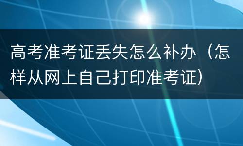 高考准考证丢失怎么补办（怎样从网上自己打印准考证）