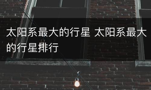 太阳系最大的行星 太阳系最大的行星排行