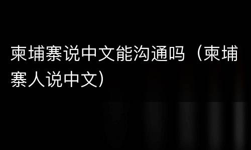 柬埔寨说中文能沟通吗（柬埔寨人说中文）