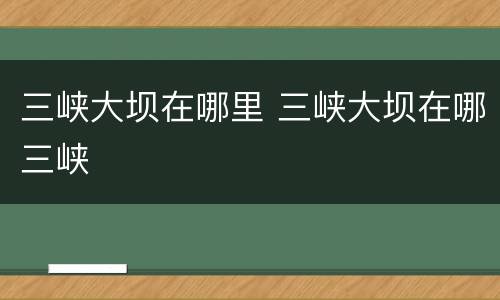三峡大坝在哪里 三峡大坝在哪三峡