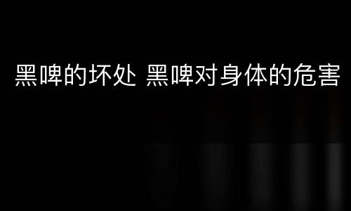 黑啤的坏处 黑啤对身体的危害