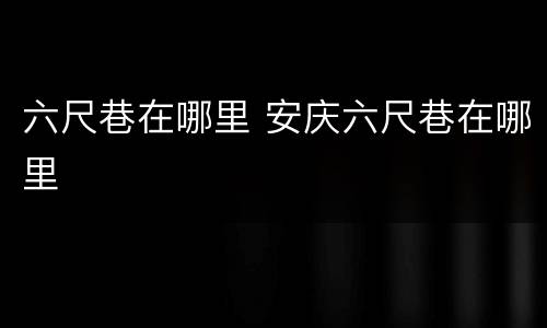 六尺巷在哪里 安庆六尺巷在哪里