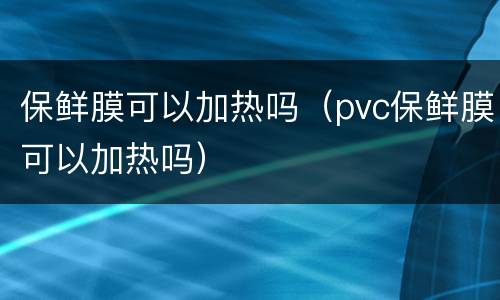 保鲜膜可以加热吗（pvc保鲜膜可以加热吗）