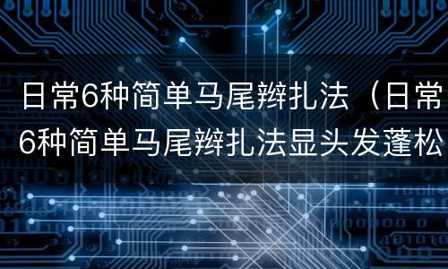 日常6种简单马尾辫扎法（日常6种简单马尾辫扎法显头发蓬松）