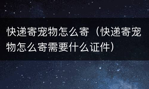 快递寄宠物怎么寄（快递寄宠物怎么寄需要什么证件）