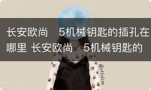 长安欧尚❌5机械钥匙的插孔在哪里 长安欧尚❌5机械钥匙的插孔位置