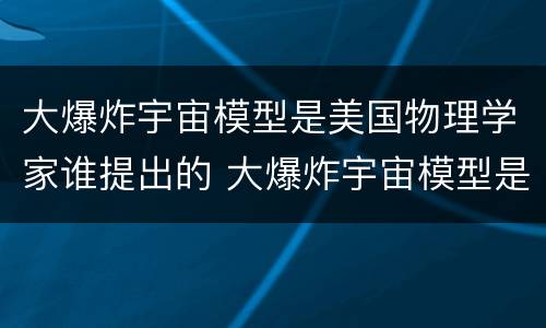 大爆炸宇宙模型是美国物理学家谁提出的 大爆炸宇宙模型是谁提出的