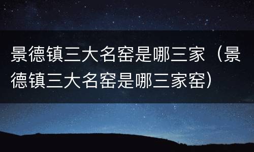 景德镇三大名窑是哪三家（景德镇三大名窑是哪三家窑）