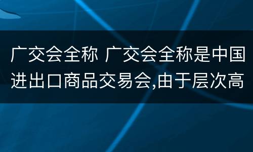 广交会全称 广交会全称是中国进出口商品交易会,由于层次高