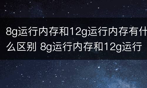 8g运行内存和12g运行内存有什么区别 8g运行内存和12g运行内存有什么区别啊