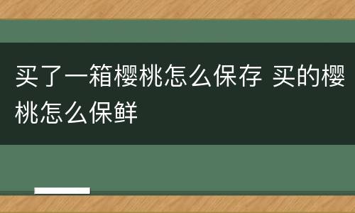 买了一箱樱桃怎么保存 买的樱桃怎么保鲜