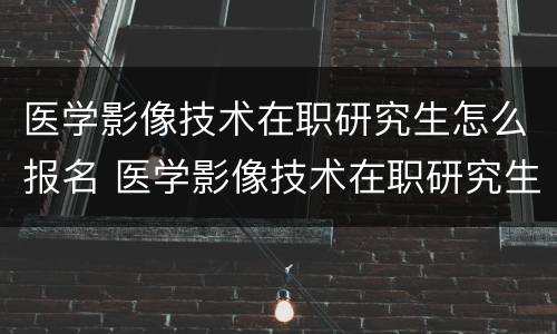 医学影像技术在职研究生怎么报名 医学影像技术在职研究生报名费