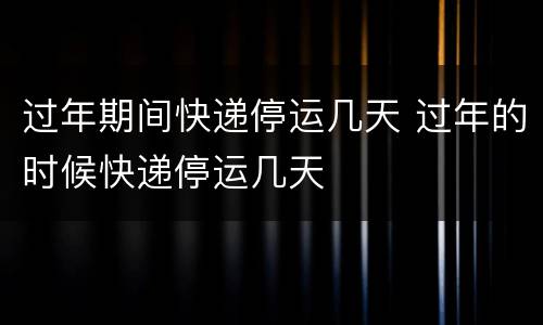 过年期间快递停运几天 过年的时候快递停运几天
