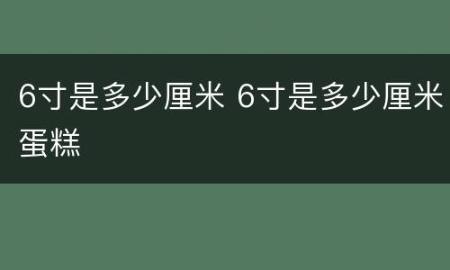 6寸是多少厘米 6寸是多少厘米蛋糕