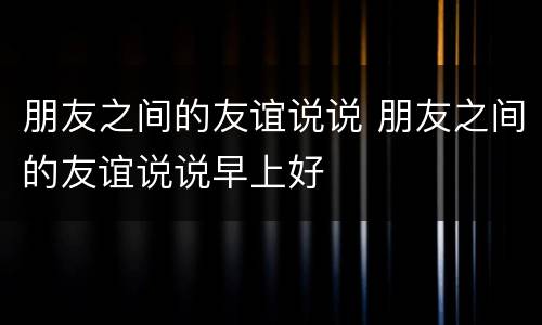 朋友之间的友谊说说 朋友之间的友谊说说早上好