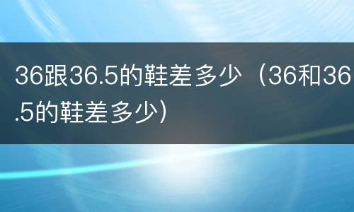 36跟36.5的鞋差多少（36和36.5的鞋差多少）