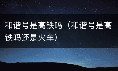 和谐号是高铁吗（和谐号是高铁吗还是火车）