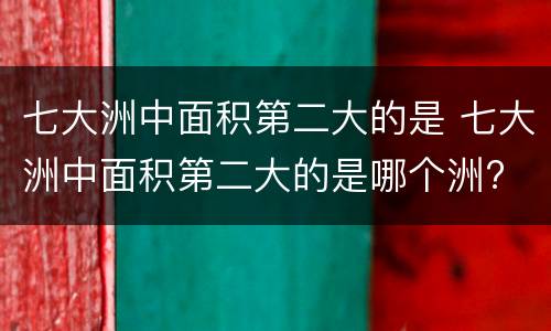 七大洲中面积第二大的是 七大洲中面积第二大的是哪个洲?
