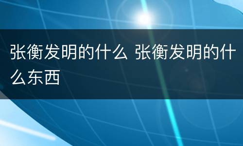 张衡发明的什么 张衡发明的什么东西