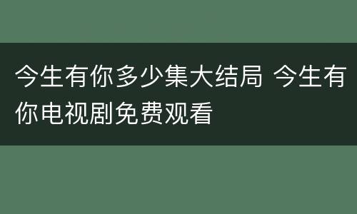 今生有你多少集大结局 今生有你电视剧免费观看