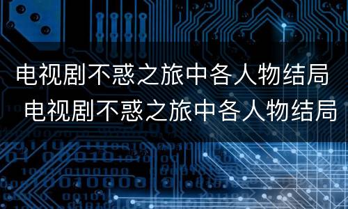 电视剧不惑之旅中各人物结局 电视剧不惑之旅中各人物结局是怎样的