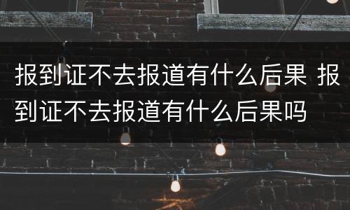 报到证不去报道有什么后果 报到证不去报道有什么后果吗