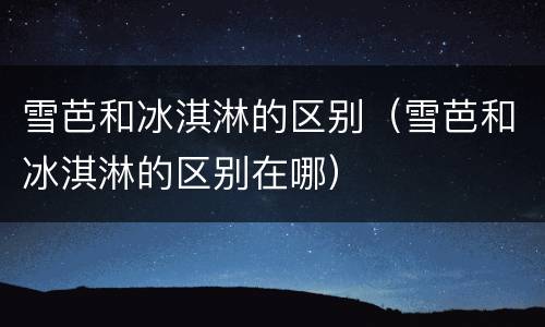 雪芭和冰淇淋的区别（雪芭和冰淇淋的区别在哪）