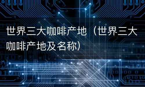 世界三大咖啡产地（世界三大咖啡产地及名称）
