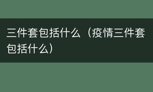 三件套包括什么（疫情三件套包括什么）
