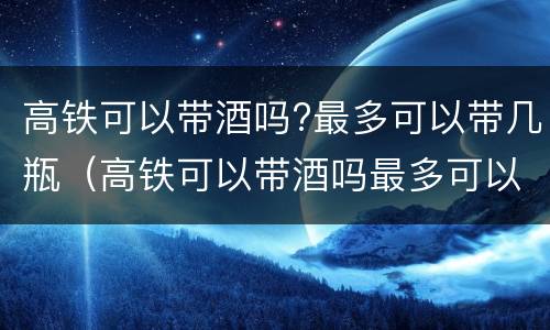 高铁可以带酒吗?最多可以带几瓶（高铁可以带酒吗最多可以带几瓶）