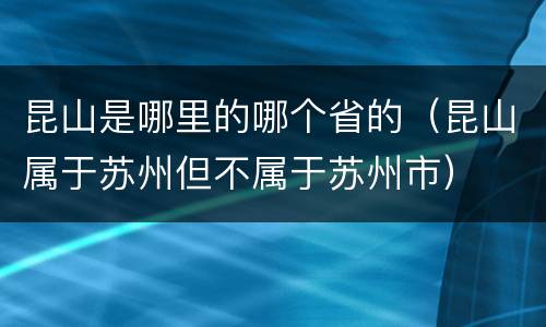昆山是哪里的哪个省的（昆山属于苏州但不属于苏州市）