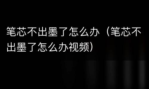 笔芯不出墨了怎么办（笔芯不出墨了怎么办视频）
